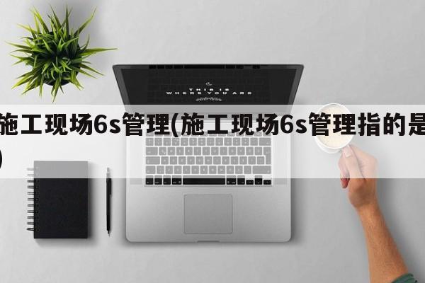 施工现场6s管理(施工现场6s管理指的是)